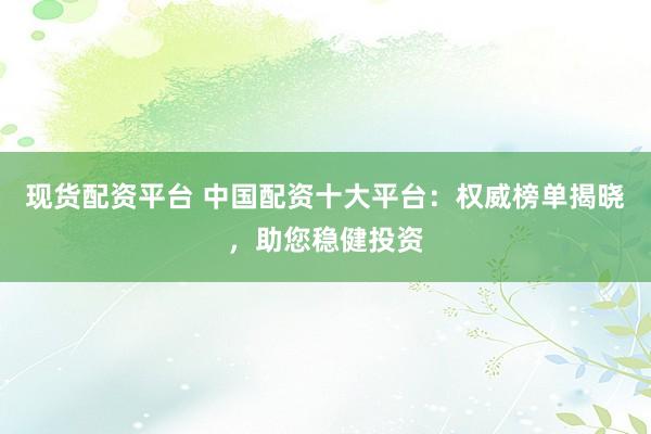 现货配资平台 中国配资十大平台：权威榜单揭晓，助您稳健投资