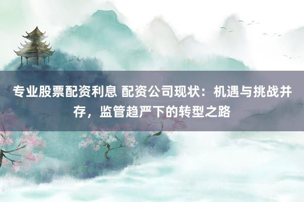 专业股票配资利息 配资公司现状：机遇与挑战并存，监管趋严下的转型之路
