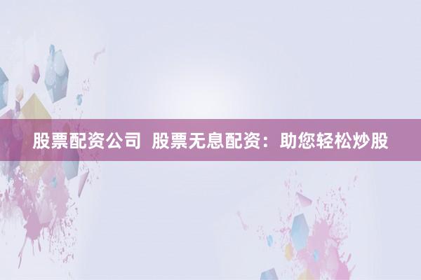 股票配资公司  股票无息配资：助您轻松炒股