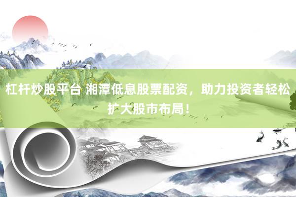 杠杆炒股平台 湘潭低息股票配资，助力投资者轻松扩大股市布局！