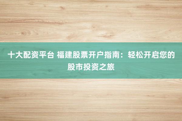 十大配资平台 福建股票开户指南：轻松开启您的股市投资之旅
