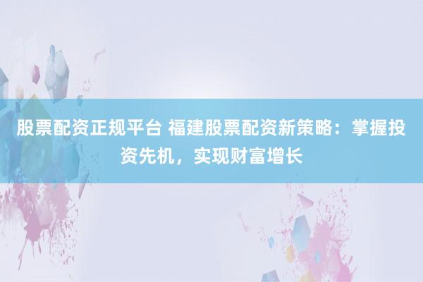 股票配资正规平台 福建股票配资新策略：掌握投资先机，实现财富增长