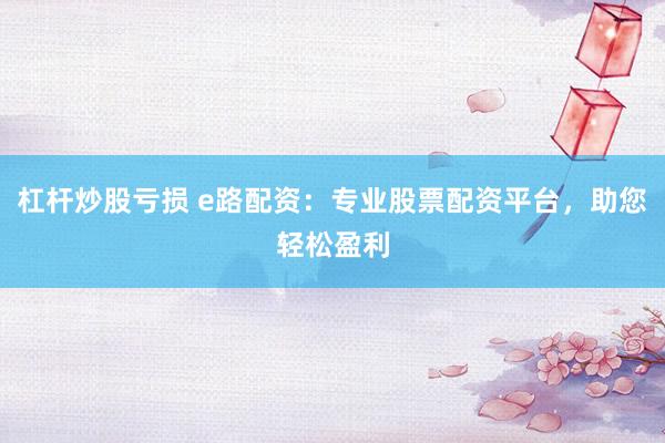 杠杆炒股亏损 e路配资:专业股票配资平台,助您轻松盈利