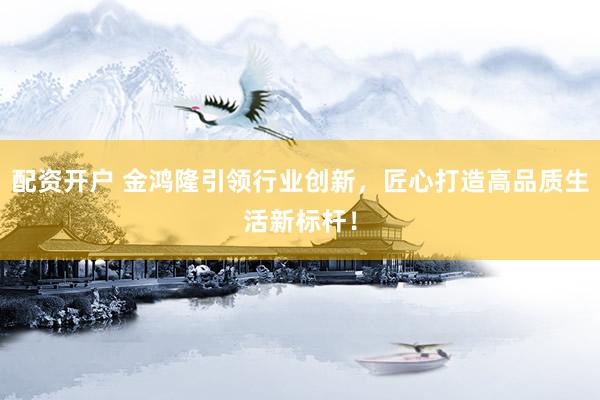 配资开户 金鸿隆引领行业创新，匠心打造高品质生活新标杆！