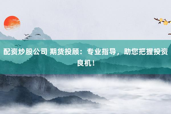配资炒股公司 期货投顾：专业指导，助您把握投资良机！