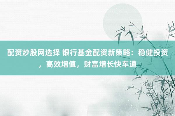 配资炒股网选择 银行基金配资新策略：稳健投资，高效增值，财富增长快车道