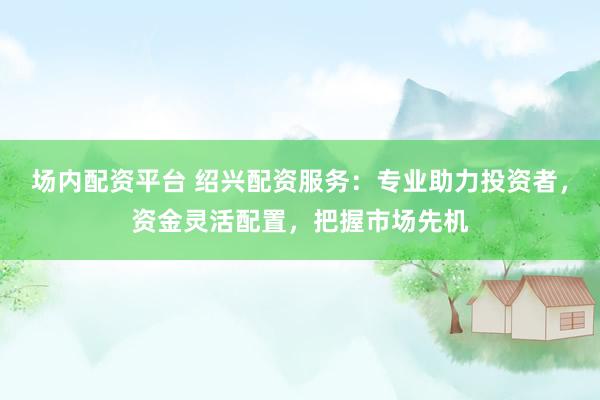 场内配资平台 绍兴配资服务：专业助力投资者，资金灵活配置，把握市场先机