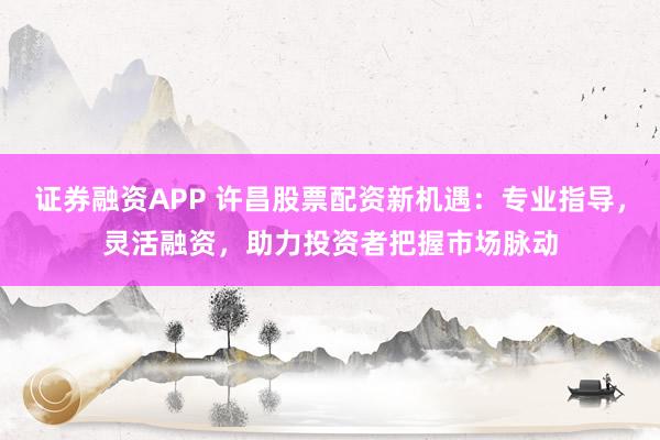 证券融资APP 许昌股票配资新机遇：专业指导，灵活融资，助力投资者把握市场脉动