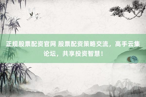 正规股票配资官网 股票配资策略交流，高手云集论坛，共享投资智慧！