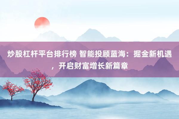 炒股杠杆平台排行榜 智能投顾蓝海：掘金新机遇，开启财富增长新篇章