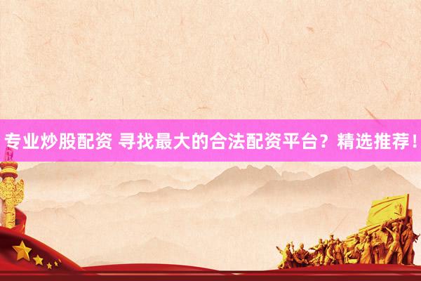 专业炒股配资 寻找最大的合法配资平台？精选推荐！