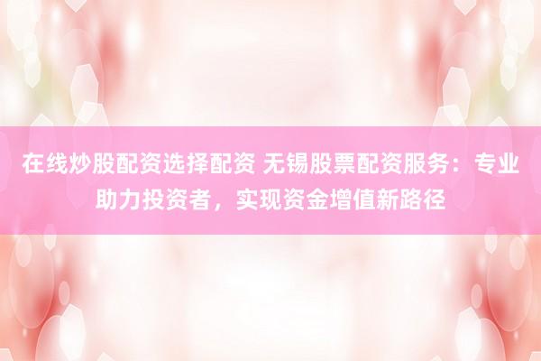 在线炒股配资选择配资 无锡股票配资服务:专业助力投资者,实现资金增值新路径