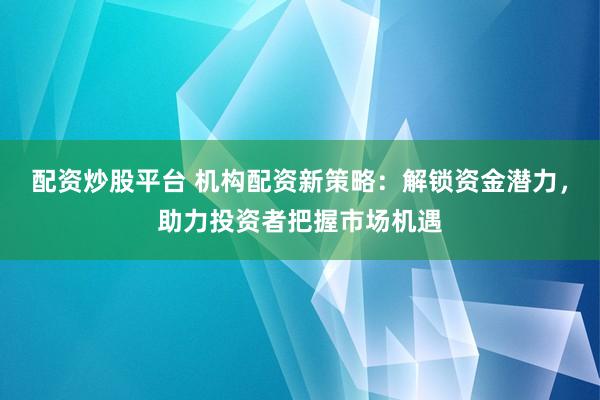 配资炒股平台 机构配资新策略：解锁资金潜力，助力投资者把握市场机遇