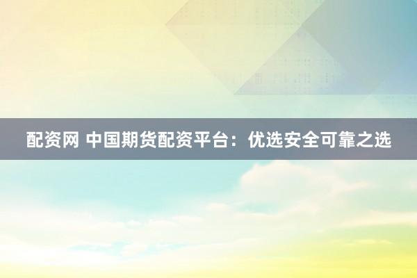 配资网 中国期货配资平台：优选安全可靠之选