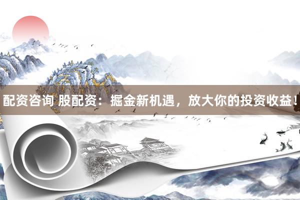 配资咨询 股配资：掘金新机遇，放大你的投资收益！