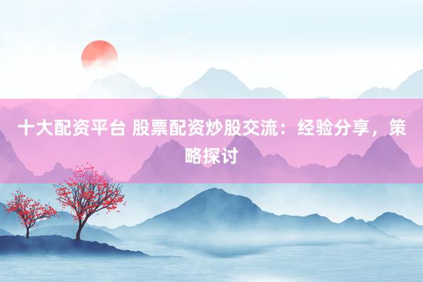 十大配资平台 股票配资炒股交流：经验分享，策略探讨