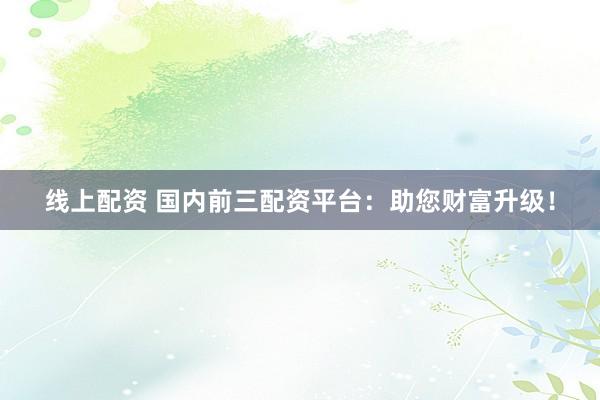 线上配资 国内前三配资平台：助您财富升级！
