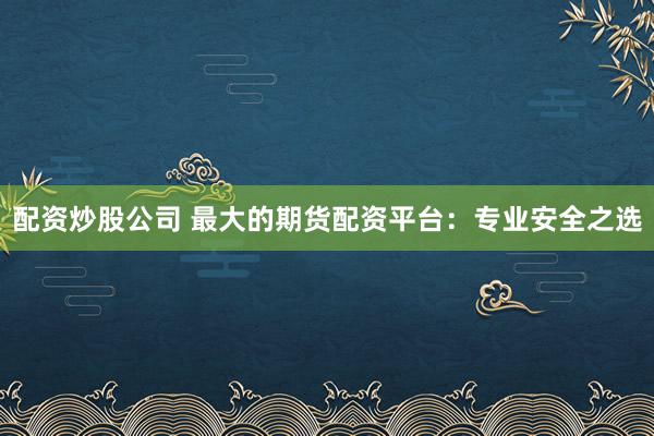 配资炒股公司 最大的期货配资平台：专业安全之选