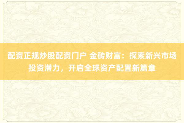 配资正规炒股配资门户 金砖财富：探索新兴市场投资潜力，开启全球资产配置新篇章