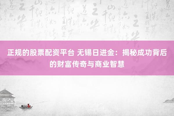 正规的股票配资平台 无锡日进金:揭秘成功背后的财富传奇与商业智慧