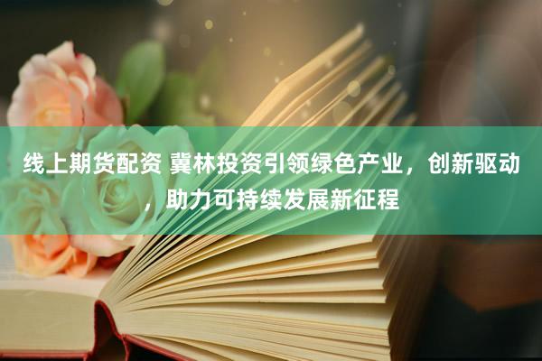 线上期货配资 冀林投资引领绿色产业,创新驱动,助力可持续发展新征程