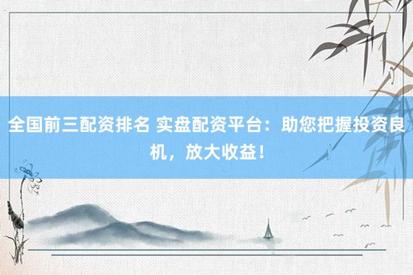 全国前三配资排名 实盘配资平台：助您把握投资良机，放大收益！