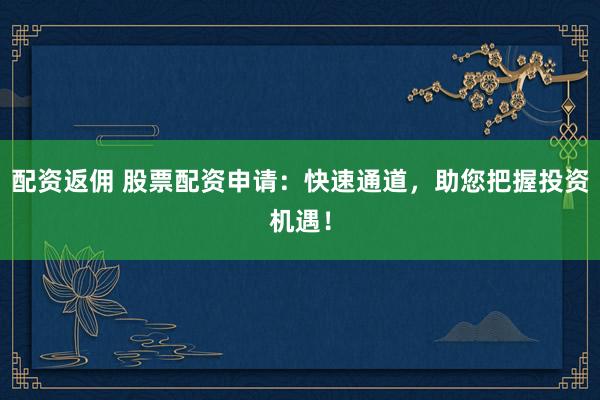 配资返佣 股票配资申请：快速通道，助您把握投资机遇！