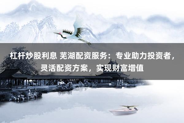 杠杆炒股利息 芜湖配资服务：专业助力投资者，灵活配资方案，实现财富增值