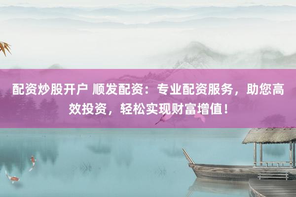 配资炒股开户 顺发配资:专业配资服务,助您高效投资,轻松实现财富增值!